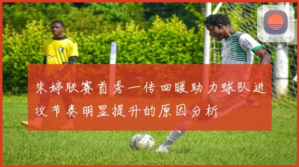 朱婷联赛首秀一传回暖助力球队进攻节奏明显提升的原因分析