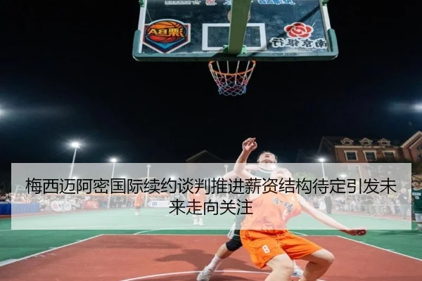 梅西迈阿密国际续约谈判推进薪资结构待定引发未来走向关注