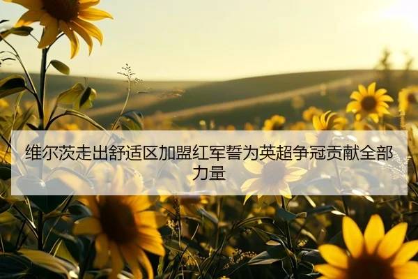 维尔茨走出舒适区加盟红军誓为英超争冠贡献全部力量